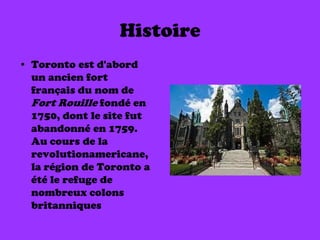 Histoire
• Toronto est d'abord
  un ancien fort
  français du nom de
  Fort Rouille fondé en
  1750, dont le site fut
  abandonné en 1759.
  Au cours de la
  revolutionamericane,
  la région de Toronto a
  été le refuge de
  nombreux colons
  britanniques
 