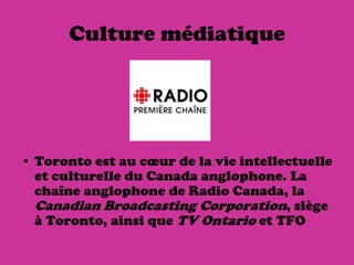 Culture médiatique




• Toronto est au cœur de la vie intellectuelle
  et culturelle du Canada anglophone. La
  chaîne anglophone de Radio Canada, la
  Canadian Broadcasting Corporation, siège
  à Toronto, ainsi que TV Ontario et TFO
 