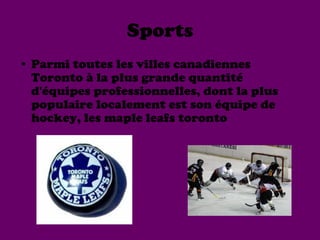 Sports
• Parmi toutes les villes canadiennes
  Toronto à la plus grande quantité
  d'équipes professionnelles, dont la plus
  populaire localement est son équipe de
  hockey, les maple leafs toronto
 