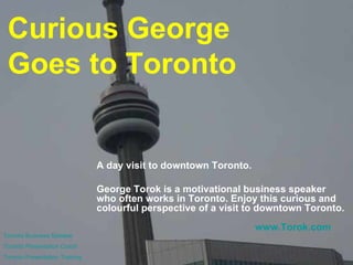 Curious George  Goes to Toronto A day visit to downtown Toronto. George Torok is a motivational business speaker who often works in Toronto. Enjoy this curious and colourful perspective of a visit to downtown Toronto. Toronto Business Speaker Toronto Presentation Coach Toronto Presentation Training www.Torok.com 