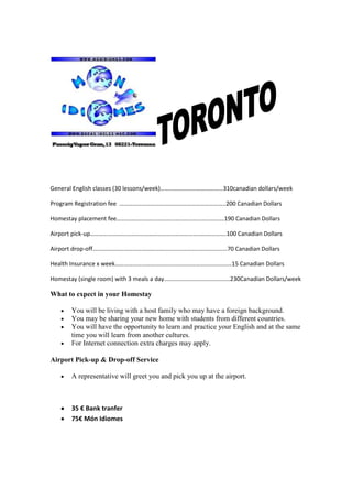 General English classes (30 lessons/week)……………………………………310canadian dollars/week

Program Registration fee ……………………………………………………………..200 Canadian Dollars

Homestay placement fee………………………………………………………………190 Canadian Dollars

Airport pick-up……………………………………………………………………………….100 Canadian Dollars

Airport drop-off………………………………………………………………………………70 Canadian Dollars

Health Insurance x week……………………………………………………………………15 Canadian Dollars

Homestay (single room) with 3 meals a day……………………………………..230Canadian Dollars/week

What to expect in your Homestay

      You will be living with a host family who may have a foreign background.
      You may be sharing your new home with students from different countries.
      You will have the opportunity to learn and practice your English and at the same
      time you will learn from another cultures.
      For Internet connection extra charges may apply.

Airport Pick-up & Drop-off Service

      A representative will greet you and pick you up at the airport.



      35 € Bank tranfer
      75€ Món Idiomes
 