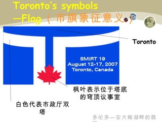 Toronto’s symbols —Flag （ 市旗象征意义 ） 白色代表市政厅双塔 枫叶表示位于塔底的穹顶议事室 Toronto 多伦多—安大略湖畔的翡翠 