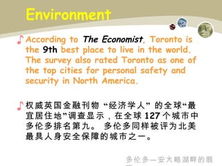 Environment According to  The Economist , Toronto is  the   9th  best place to live in the world. The survey also rated Toronto as one of the top cities for personal safety and  security in North America. 权威英国金融刊物  “经济学人”  的全球“最宜居住地”调查显示，在全球 127 个城市中多伦多排名第九。 多伦多同样被评为北美最具人身安全保障的城市之一。 多伦多—安大略湖畔的翡翠 
