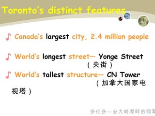 Toronto’s distinct features  Canada’s  largest  city, 2.4 million people World’s  longest  street—  Yonge   Street  （央街） World’s  tallest  structure—  CN Tower  （加拿大国家电视塔） 多伦多—安大略湖畔的翡翠 