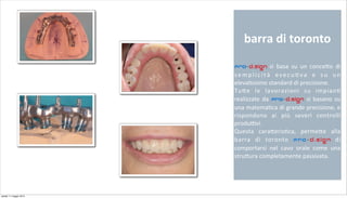 barra	
  di	
  toronto	
  
Pro-d.sign	
   si	
   basa	
   su	
   un	
   conce+o	
   di	
  
semplicità	
   esecu2va	
   e	
   su	
   un	
  
eleva2ssimo	
  standard	
  di	
  precisione.
Tu+e	
   le	
   lavorazioni	
   su	
   impian2	
  
realizzate	
   da	
   Pro-d.sign si	
   basano	
   su	
  
una	
  matema2ca	
  di	
  grande	
  precisione,	
  e	
  
rispondono	
   ai	
   più	
   severi	
   controlli	
  
produ;vi.
Questa	
   cara+eris2ca,	
   perme+e	
   alla	
  
barra	
   di	
   toronto	
   Pro-d.sign	
   di	
  
comportarsi	
   nel	
   cavo	
   orale	
   come	
   una	
  
stru+ura	
  completamente	
  passivata.
sabato 11 maggio 2013
 