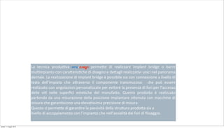 La	
   tecnica	
   produ;va	
   pro-d.sign	
   perme+e	
   di	
   realizzare	
   implant	
   bridge	
   o	
   barre	
  
mul2mpianto	
  con	
  cara+eris2che	
  di	
  disegno	
  e	
  de+agli	
  realizza2vi	
  unici	
  nel	
  panorama	
  
dentale.	
  La	
  realizzazione	
  di	
  implant	
  bridge	
  è	
  possibile	
  sia	
  con	
  connessione	
  a	
  livello	
  di	
  
testa	
   dell’impiato	
   che	
   a+raverso	
   il	
   componente	
   transmucoso	
   	
   che	
   può	
   essere	
  
realizzato	
  con	
  angolazioni	
  personalizzate	
  per	
  evitare	
  la	
  presenza	
  di	
  fori	
  per	
  l’accesso	
  
delle	
   vi2	
   nelle	
   superﬁci	
   este2che	
   del	
   manufa+o.	
   Questo	
   prodo+o	
   è	
   realizzato	
  
partendo	
  da	
  una	
  misurazione	
  della	
  posizione	
  implantare	
  o+enuta	
  con	
  macchine	
  di	
  
misura	
  che	
  garan2scono	
  una	
  eleva2ssima	
  precisione	
  di	
  misura.
Questo	
  ci	
  perme+e	
  di	
  garan2re	
  la	
  passività	
  della	
  stru+ura	
  prodo+a	
  sia	
  a
livello	
  di	
  accoppiamento	
  con	
  l’impianto	
  che	
  nell’assialità	
  dei	
  fori	
  di	
  ﬁssaggio.	
  
sabato 11 maggio 2013
 