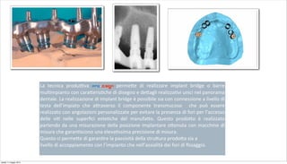 La	
   tecnica	
   produ;va	
   pro-d.sign	
   perme+e	
   di	
   realizzare	
   implant	
   bridge	
   o	
   barre	
  
mul2mpianto	
  con	
  cara+eris2che	
  di	
  disegno	
  e	
  de+agli	
  realizza2vi	
  unici	
  nel	
  panorama	
  
dentale.	
  La	
  realizzazione	
  di	
  implant	
  bridge	
  è	
  possibile	
  sia	
  con	
  connessione	
  a	
  livello	
  di	
  
testa	
   dell’impiato	
   che	
   a+raverso	
   il	
   componente	
   transmucoso	
   	
   che	
   può	
   essere	
  
realizzato	
  con	
  angolazioni	
  personalizzate	
  per	
  evitare	
  la	
  presenza	
  di	
  fori	
  per	
  l’accesso	
  
delle	
   vi2	
   nelle	
   superﬁci	
   este2che	
   del	
   manufa+o.	
   Questo	
   prodo+o	
   è	
   realizzato	
  
partendo	
  da	
  una	
  misurazione	
  della	
  posizione	
  implantare	
  o+enuta	
  con	
  macchine	
  di	
  
misura	
  che	
  garan2scono	
  una	
  eleva2ssima	
  precisione	
  di	
  misura.
Questo	
  ci	
  perme+e	
  di	
  garan2re	
  la	
  passività	
  della	
  stru+ura	
  prodo+a	
  sia	
  a
livello	
  di	
  accoppiamento	
  con	
  l’impianto	
  che	
  nell’assialità	
  dei	
  fori	
  di	
  ﬁssaggio.	
  
sabato 11 maggio 2013
 