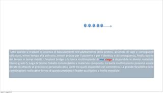 Tu+o	
  questo	
  si	
  traduce	
  in	
  assenza	
  di	
  basculamen2	
  nell’ada+amento	
  della	
  protesi,	
  assenzza	
  di	
  tagli	
  e	
  conseguen2	
  
saldature,	
  minor	
  tempo	
  alla	
  poltrona,	
  minori	
  sedute	
  per	
  il	
  paziente	
  e	
  per	
  il	
  den2sta	
  e	
  di	
  conseguenza,	
  ﬁnalizzazione	
  
del	
  lavoro	
  in	
  tempi	
  rido;.	
  L’implant	
  bridge	
  o	
  la	
  barra	
  mul2impianto	
  di pro-d.sign è	
  disponibile	
  in	
  diversi	
  materiali:	
  
2tanio	
  grado	
  5,	
  Lega	
  di	
  Cromo	
  Cobalto	
  ceramizzabile	
  e	
  materiale	
  composito.	
  Le	
  barre	
  mul2impianto	
  possono	
  essere	
  
dotate	
  di	
  a+acchi	
  di	
  precisione	
  personalizza2	
  o	
  scel2	
  tra	
  quelli	
  disponibili	
  nel	
  commercio.	
  La	
  grande	
  ﬂessibilità	
  nelle	
  
combinazioni	
  realizza2ve	
  fanno	
  di	
  questo	
  prodo+o	
  il	
  leader	
  qualita2vo	
  a	
  livello	
  mondiale
1 2 3 54
sabato 11 maggio 2013
 