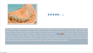 Tu+o	
  questo	
  si	
  traduce	
  in	
  assenza	
  di	
  basculamen2	
  nell’ada+amento	
  della	
  protesi,	
  assenzza	
  di	
  tagli	
  e	
  conseguen2	
  
saldature,	
  minor	
  tempo	
  alla	
  poltrona,	
  minori	
  sedute	
  per	
  il	
  paziente	
  e	
  per	
  il	
  den2sta	
  e	
  di	
  conseguenza,	
  ﬁnalizzazione	
  
del	
  lavoro	
  in	
  tempi	
  rido;.	
  L’implant	
  bridge	
  o	
  la	
  barra	
  mul2impianto	
  di pro-d.sign è	
  disponibile	
  in	
  diversi	
  materiali:	
  
2tanio	
  grado	
  5,	
  Lega	
  di	
  Cromo	
  Cobalto	
  ceramizzabile	
  e	
  materiale	
  composito.	
  Le	
  barre	
  mul2impianto	
  possono	
  essere	
  
dotate	
  di	
  a+acchi	
  di	
  precisione	
  personalizza2	
  o	
  scel2	
  tra	
  quelli	
  disponibili	
  nel	
  commercio.	
  La	
  grande	
  ﬂessibilità	
  nelle	
  
combinazioni	
  realizza2ve	
  fanno	
  di	
  questo	
  prodo+o	
  il	
  leader	
  qualita2vo	
  a	
  livello	
  mondiale
1 2 3 54
sabato 11 maggio 2013
 