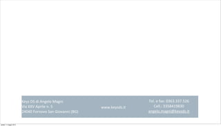 Keys	
  DS	
  di	
  Angelo	
  Magni
Via	
  XXV	
  Aprile	
  n.	
  5
24040	
  Fornovo	
  San	
  Giovanni	
  (BG)	
  
Tel.	
  e	
  fax:	
  0363.337.526
Cell.:	
  3358419830
angelo.magni@keysds.it	
  
www.keysds.it
sabato 11 maggio 2013
 