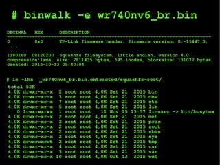 # binwalk -e wr740nv6_br.bin
DECIMAL HEX DESCRIPTION
--------------------------------------------------------------------------
0 0x0 TP-Link firmware header, firmware version: 0.-15447.3,
...
...
1180160 0x120200 Squashfs filesystem, little endian, version 4.0,
compression:lzma, size: 2811435 bytes, 595 inodes, blocksize: 131072 bytes,
created: 2015-10-13 09:40:04
total 52K
4,0K drwxr-xr-x 2 root root 4,0K Set 21 2015 bin
4,0K drwxr-xr-x 3 root root 4,0K Set 21 2015 dev
4,0K drwxr-xr-x 7 root root 4,0K Set 21 2015 etc
4,0K drwxr-xr-x 5 root root 4,0K Set 21 2015 lib
0 lrwxrwxrwx 1 root root 11 Nov 15 13:57 linuxrc -> bin/busybox
4,0K drwxr-xr-x 2 root root 4,0K Set 21 2015 mnt
4,0K drwxr-xr-x 2 root root 4,0K Set 21 2015 proc
4,0K drwxr-xr-x 2 root root 4,0K Set 21 2015 root
4,0K drwxr-xr-x 2 root root 4,0K Set 21 2015 sbin
4,0K drwxr-xr-x 2 root root 4,0K Set 21 2015 sys
4,0K drwxrwxrwt 2 root root 4,0K Set 21 2015 tmp
4,0K drwxr-xr-x 4 root root 4,0K Set 21 2015 usr
4,0K drwxr-xr-x 3 root root 4,0K Set 21 2015 var
4,0K drwxr-xr-x 10 root root 4,0K Out 13 2015 web
# ls -lhs _wr740nv6_br.bin.extracted/squashfs-root/
 