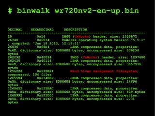 # binwalk wr720nv2-en-up.bin
DECIMAL HEXADECIMAL DESCRIPTION
------------------------------------------------------------------
20 0x14 IMG0 (VxWorks) header, size: 1559872
26740 0x6874 VxWorks operating system version "5.5.1"
, compiled: "Jun 18 2013, 12:19:11"
26836 0x68D4 LZMA compressed data, properties:
0x6E, dictionary size: 8388608 bytes, uncompressed size: 636256
bytes
262292 0x40094 IMG0 (VxWorks) header, size: 1297600
262420 0x40114 LZMA compressed data, properties:
0x6E, dictionary size: 8388608 bytes, uncompressed size: 3657936
bytes
1256228 0x132B24 Wind River management filesystem,
compressed, 194 files
1265584 0x134FB0 LZMA compressed data, properties:
0x5A, dictionary size: 8388608 bytes, uncompressed size: 14696
bytes
1268652 0x135BAC LZMA compressed data, properties:
0x5A, dictionary size: 8388608 bytes, uncompressed size: 629 bytes
1268992 0x135D00 LZMA compressed data, properties:
0x5A, dictionary size: 8388608 bytes, uncompressed size: 2731
bytes
 
