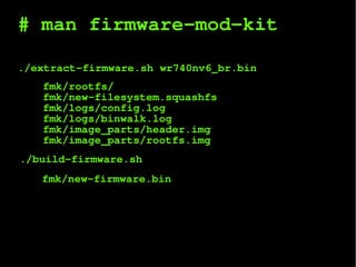 # man firmware-mod-kit
./extract-firmware.sh wr740nv6_br.bin
fmk/rootfs/
fmk/new-filesystem.squashfs
fmk/logs/config.log
fmk/logs/binwalk.log
fmk/image_parts/header.img
fmk/image_parts/rootfs.img
./build-firmware.sh
fmk/new-firmware.bin
 