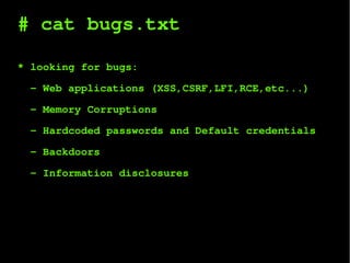# cat bugs.txt
* looking for bugs:
- Web applications (XSS,CSRF,LFI,RCE,etc...)
- Memory Corruptions
- Hardcoded passwords and Default credentials
- Backdoors
- Information disclosures
 