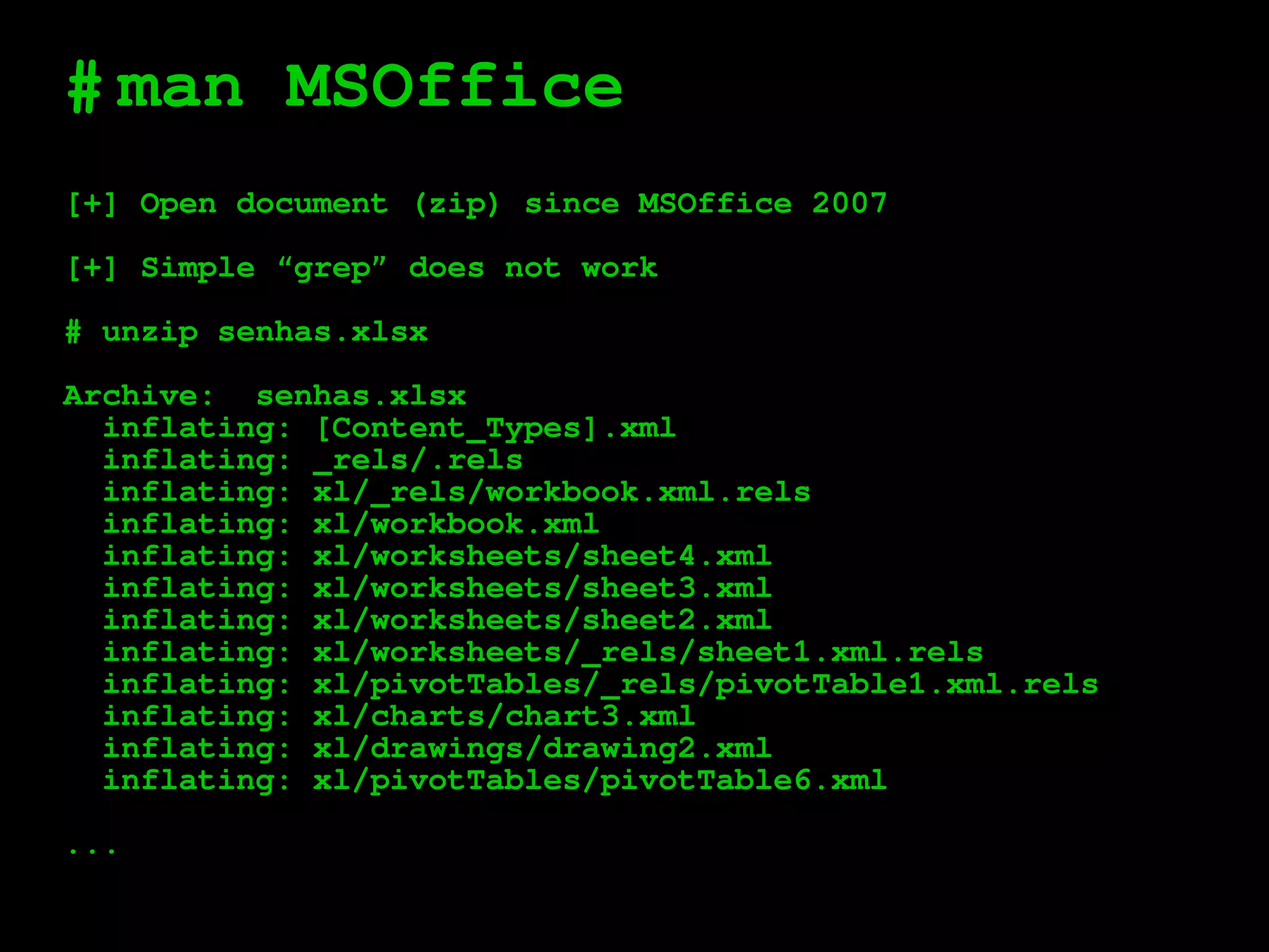 #
[+] Open document (zip) since MSOffice 2007
[+] Simple “grep” does not work
# unzip senhas.xlsx
Archive: senhas.xlsx
inflating: [Content_Types].xml
inflating: _rels/.rels
inflating: xl/_rels/workbook.xml.rels
inflating: xl/workbook.xml
inflating: xl/worksheets/sheet4.xml
inflating: xl/worksheets/sheet3.xml
inflating: xl/worksheets/sheet2.xml
inflating: xl/worksheets/_rels/sheet1.xml.rels
inflating: xl/pivotTables/_rels/pivotTable1.xml.rels
inflating: xl/charts/chart3.xml
inflating: xl/drawings/drawing2.xml
inflating: xl/pivotTables/pivotTable6.xml
...
man MSOffice
 