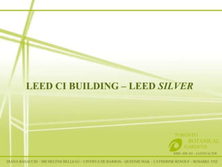 LEED CI BUILDING – LEED  SILVER RSID– IDE 301 – LLOYD ALTER TORONTO   BOTANICAL  GARDENS DIANA BASACCHI – MICHELÈNE BELLEAU – CINTHYA DE BARROS – QUEENIE MAK – CATHERINE RENOUF – ROSABEL YEE 