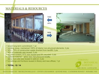MATERIALS & RESOURCES RSID– IDE 301 – LLOYD ALTER TORONTO   BOTANICAL  GARDENS old wing new wing THEN NOW still is tenant long term commitment: 1 pt building reuse, maintained 100% of interior non-structural elements: 2 pts 50% - 75% of construction waste diverted from landfill: 2 pts 40% of materials was reused: 2 pts recycled content, 91% was reused and 9% recycled: 2 pts regional material – glass was manufactured locally,  stone from site was reused in add-on: 2 pts furnishings and furniture reused in library and new offices: 1 pt TOTAL: 12 / 14 DIANA BASACCHI – MICHELÈNE BELLEAU – CINTHYA DE BARROS – QUEENIE MAK – CATHERINE RENOUF – ROSABEL YEE 