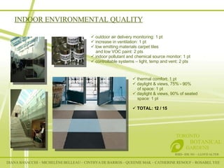 INDOOR ENVIRONMENTAL QUALITY RSID– IDE 301 – LLOYD ALTER TORONTO   BOTANICAL  GARDENS outdoor air delivery monitoring: 1 pt increase in ventilation: 1 pt low emitting materials carpet tiles and low VOC paint: 2 pts indoor pollutant and chemical source monitor: 1 pt controllable systems – light, temp and vent: 2 pts thermal comfort: 1 pt daylight & views, 75% - 90% of space: 1 pt daylight & views, 90% of seated space: 1 pt TOTAL: 12 / 15 DIANA BASACCHI – MICHELÈNE BELLEAU – CINTHYA DE BARROS – QUEENIE MAK – CATHERINE RENOUF – ROSABEL YEE 