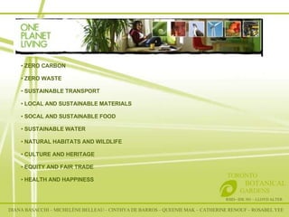 One Planet Living RSID– IDE 301 – LLOYD ALTER TORONTO   BOTANICAL  GARDENS ZERO CARBON ZERO WASTE SUSTAINABLE TRANSPORT LOCAL AND SUSTAINABLE MATERIALS SOCAL AND SUSTAINABLE FOOD SUSTAINABLE WATER NATURAL HABITATS AND WILDLIFE CULTURE AND HERITAGE EQUITY AND FAIR TRADE HEALTH AND HAPPINESS DIANA BASACCHI – MICHELÈNE BELLEAU – CINTHYA DE BARROS – QUEENIE MAK – CATHERINE RENOUF – ROSABEL YEE 