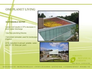 RSID– IDE 301 – LLOYD ALTER TORONTO   BOTANICAL  GARDENS SUSTAINABLE WATER green roof results in 37% decrease in storm water discharge low flow plumbing fixtures harvested rainwater used for landscape irrigation  21% reduction in annual  potable  water use (57,141 litres per year) ONE PLANET LIVING DIANA BASACCHI – MICHELÈNE BELLEAU – CINTHYA DE BARROS – QUEENIE MAK – CATHERINE RENOUF – ROSABEL YEE 