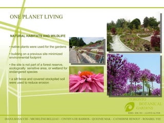 RSID– IDE 301 – LLOYD ALTER TORONTO   BOTANICAL  GARDENS NATURAL HABITATS AND WILDLIFE native plants were used for the gardens building on a previous site minimized environmental footprint  the site is not part of a forest reserve, ecologically  sensitive area, or wetland for endangered species a silt fence and covered stockpiled soil were used to reduce erosion  ONE PLANET LIVING DIANA BASACCHI – MICHELÈNE BELLEAU – CINTHYA DE BARROS – QUEENIE MAK – CATHERINE RENOUF – ROSABEL YEE 
