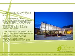 RSID– IDE 301 – LLOYD ALTER TORONTO   BOTANICAL  GARDENS 1817  - THE PROPERTY TGB PROPERTY WAS FIRST PURCHASED BY  ALEXANDER MILNE  1944  - THE PROPERTY (NOW OVERGROWN AND RIDDEN WITH WEEDS) WAS PURCHASED BY RUPERT EDWARDS AND TRANSFORMED INTO A BEAUTIFUL GARDEN, COMPLETE WITH GOLF COURSES, AND ONE OF CANADA`S LARGEST ROCKERIES.  1956  - THE EDWARDS GARDENS GARDEN CLUB ESTABLISHED A VOLUNTEER-DRIVEN CHARITY CENTRE DEDICATED TO PROVIDING HORTICULTURAL AND GARDENING EDUCATION AND INFORMATION TO TORONTONIANS AND VISITORS… DIANA BASACCHI – MICHELÈNE BELLEAU – CINTHYA DE BARROS – QUEENIE MAK – CATHERINE RENOUF – ROSABEL YEE 