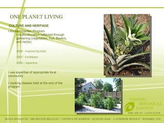 RSID– IDE 301 – LLOYD ALTER TORONTO   BOTANICAL  GARDENS CULTURE AND HERITAGE  Kitchen Garden Program  multiculturalism reflected through gardening (vegetables, fruit, flowers, and herbs) 2008 - Inspired by India 2007 - Caribbean 2006 – Japanese use expertise of appropriate local  community cooking classes held at the end of the program  ONE PLANET LIVING DIANA BASACCHI – MICHELÈNE BELLEAU – CINTHYA DE BARROS – QUEENIE MAK – CATHERINE RENOUF – ROSABEL YEE 