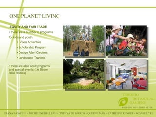 RSID– IDE 301 – LLOYD ALTER TORONTO   BOTANICAL  GARDENS EQUITY AND FAIR TRADE  there are a number of programs for kids and youth: Green Adventure Scholarship Program Design Allen Gardens Landscape Training there are also adult programs and special events (i.e. Straw Bale Homes) ONE PLANET LIVING DIANA BASACCHI – MICHELÈNE BELLEAU – CINTHYA DE BARROS – QUEENIE MAK – CATHERINE RENOUF – ROSABEL YEE 