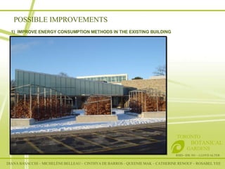 POSSIBLE IMPROVEMENTS RSID– IDE 301 – LLOYD ALTER TORONTO   BOTANICAL  GARDENS 1)  IMPROVE ENERGY CONSUMPTION METHODS IN THE EXISTING BUILDING    DIANA BASACCHI – MICHELÈNE BELLEAU – CINTHYA DE BARROS – QUEENIE MAK – CATHERINE RENOUF – ROSABEL YEE 