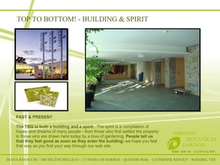TOP TO BOTTOM! - BUILDING & SPIRIT DIANA BASACCHI – MICHELÈNE BELLEAU – CYNTHIA DE BARROS – QUEENIE MAK – CATHERINE RENOUF – ROSABEL YEE RSID– IDE 301 – LLOYD ALTER TORONTO   BOTANICAL  GARDENS PAST & PRESENT The TBG is both a building and a spirit.  The spirit is a compilation of hopes and dreams of many people - from those who first settled the property to those who are drawn here today by a love of gardening.  People tell us that they feel good as soon as they enter the building;  we hope you feel that way as you find your way through our web site.   