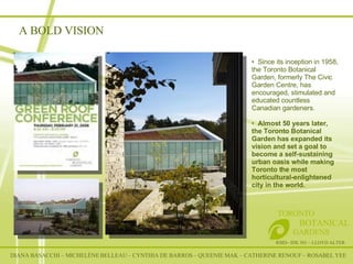 A BOLD VISION DIANA BASACCHI – MICHELÈNE BELLEAU – CYNTHIA DE BARROS – QUEENIE MAK – CATHERINE RENOUF – ROSABEL YEE RSID– IDE 301 – LLOYD ALTER TORONTO   BOTANICAL  GARDENS Since its inception in 1958, the Toronto Botanical Garden, formerly The Civic Garden Centre, has encouraged, stimulated and educated countless Canadian gardeners.  Almost 50 years later, the Toronto Botanical Garden has expanded its vision and set a goal to become a self-sustaining urban oasis while making Toronto the most horticultural-enlightened city in the world.    