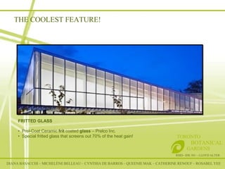 THE COOLEST FEATURE! DIANA BASACCHI – MICHELÈNE BELLEAU – CYNTHIA DE BARROS – QUEENIE MAK – CATHERINE RENOUF – ROSABEL YEE RSID– IDE 301 – LLOYD ALTER TORONTO   BOTANICAL  GARDENS FRITTED GLASS Prel-Coat Ceramic  frit  coated  glass  – Prelco Inc .  Special fritted glass that screens out 70% of the heat gain!    