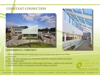 CONSTANT CONNECTION DIANA BASACCHI – MICHELÈNE BELLEAU – CYNTHIA DE BARROS – QUEENIE MAK – CATHERINE RENOUF – ROSABEL YEE RSID– IDE 301 – LLOYD ALTER TORONTO   BOTANICAL  GARDENS   ENVIRONMENTAL COMMITMENT Green building features incorporated into its facility have grown out of this commitment.  TBG also acknowledges the critical link between occupant health and indoor environmental quality.  To this end, it has embraced cutting edge technology, systems and practices, to protect the health of employees and all building occupants.   