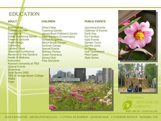EDUCATION DIANA BASACCHI – MICHELÈNE BELLEAU – CYNTHIA DE BARROS – QUEENIE MAK – CATHERINE RENOUF – ROSABEL YEE RSID– IDE 301 – LLOYD ALTER TORONTO   BOTANICAL  GARDENS ADULT   CHILDREN   PUBLIC EVENTS Botanical Art  Custom Courses  Daytripping  Edible Gardening Series  Edwards Lectures  Floral Design  Gardening  Garden Travel  Greenroof Conference  Hands-on in the Gardens  Health & Wellness  Instructors  Ryerson University at TBG  Special Events  Straw-bale  Style Series 2008  TBG at George Brown College  Walks  Yoga    What's New  Teaching Garden  James Boyd Children's Centre  Allan Gardens Conservatory  School Programs  March Break Camps  Summer Camps  Special Events  Birthday Parties  Green Adventure  Sprout Club  Free Storytime  Upcoming Events  Calendar of Events  Earth Day  For Families  Gala Events  Garden Tours  Get the Jump  on Spring  Golf Tournament  Plant Sales  Style Series  