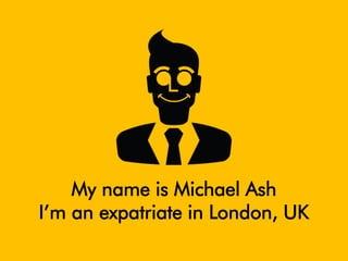 My name is Michael Ash 
I’m an expatriate in London, UK  