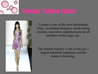 Toronto  Fashion Cluster  Toronto is one of the most fashionable cities. Acclaimed designers, trend-setting retailers, innovative manufacturers are all members of this large city.  The fashion industry is one of the city’s largest industrial employers and the cluster is booming.  