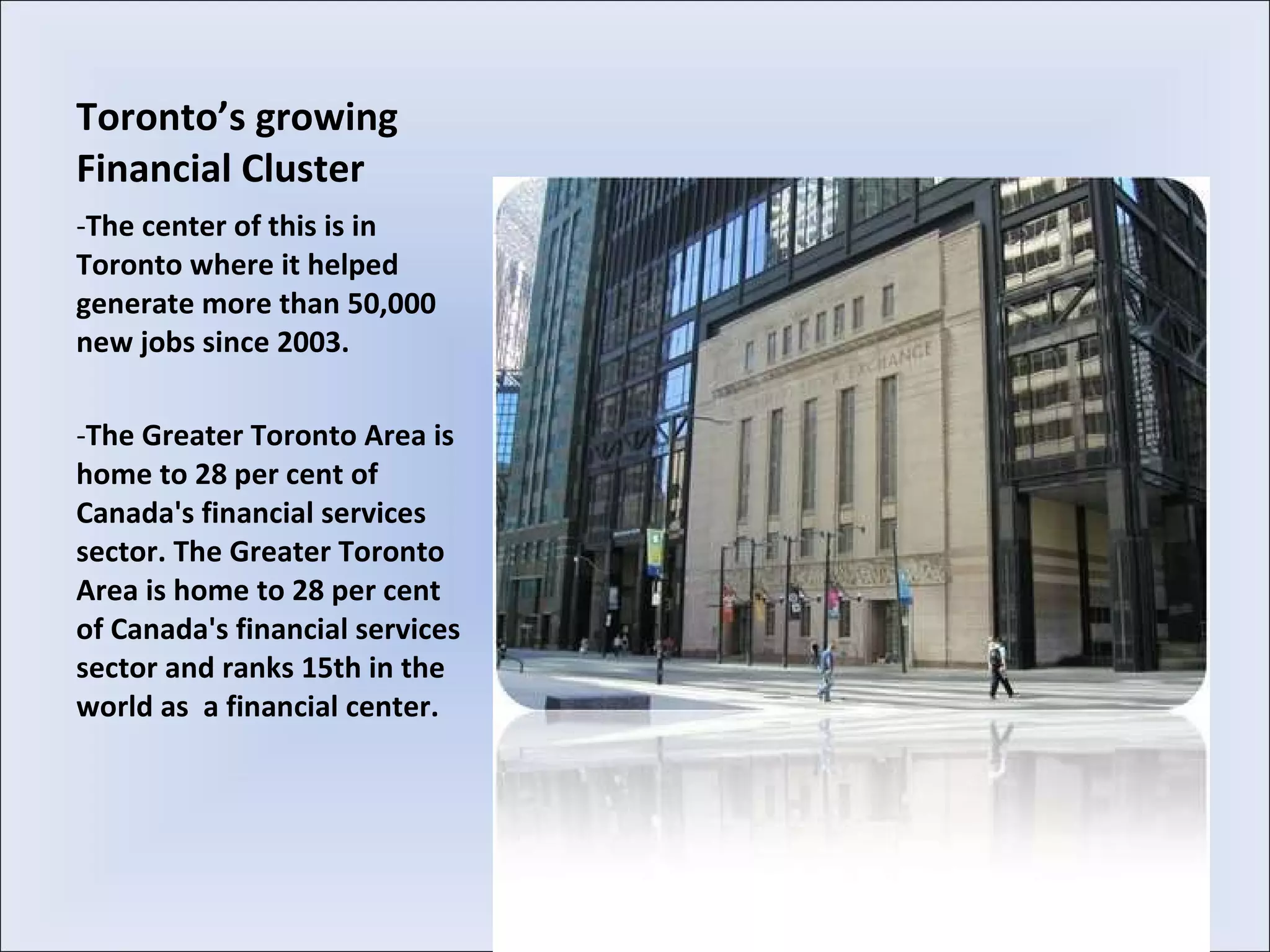 Toronto’s growing Financial Cluster The center of this is in Toronto where it helped generate more than 50,000 new jobs since 2003.  The Greater Toronto Area is home to 28 per cent of Canada's financial services sector. The Greater Toronto Area is home to 28 per cent of Canada's financial services sector and ranks 15th in the world as  a financial center. 