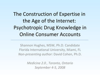 The Construction of Expertise in  the Age of the Internet:  Psychotropic Drug Knowledge in Online Consumer Accounts Shannon Hughes, MSW, Ph.D. Candidate Florida International University, Miami, FL Non-presenting author:  David Cohen, Ph.D. Medicine 2.0 , Toronto, Ontario September 4-5, 2008 
