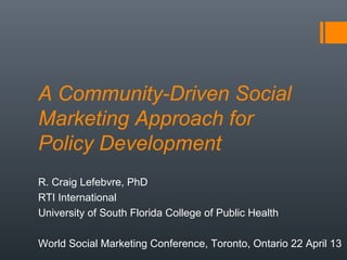 A Community-Driven Social
Marketing Approach for
Policy Development
R. Craig Lefebvre, PhD
RTI International
University of South Florida College of Public Health
World Social Marketing Conference, Toronto, Ontario 22 April 13
 