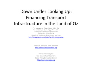 Down	
  Under	
  Looking	
  Up:	
  	
  
Financing	
  Transport	
  
Infrastructure	
  in	
  the	
  Land	
  of	
  Oz	
  
Cameron	
  Gordon,	
  Ph.D.	
  
Associate	
  Professor	
  of	
  Economics	
  
University	
  of	
  Canberra	
  
Faculty	
  of	
  Business,	
  Government	
  and	
  Law	
  
hIp://www.canberra.edu.au/faculKes/busgovlaw	
  
Director,	
  Transport	
  Ideas	
  Network	
  
hIp://www.TransporKdeas.org	
  
Principal	
  InvesKgator	
  
City	
  University	
  of	
  New	
  York	
  
Social	
  Policy	
  SimulaKon	
  Center	
  
hIp://www.cunyspsc.org	
  	
  	
  
 