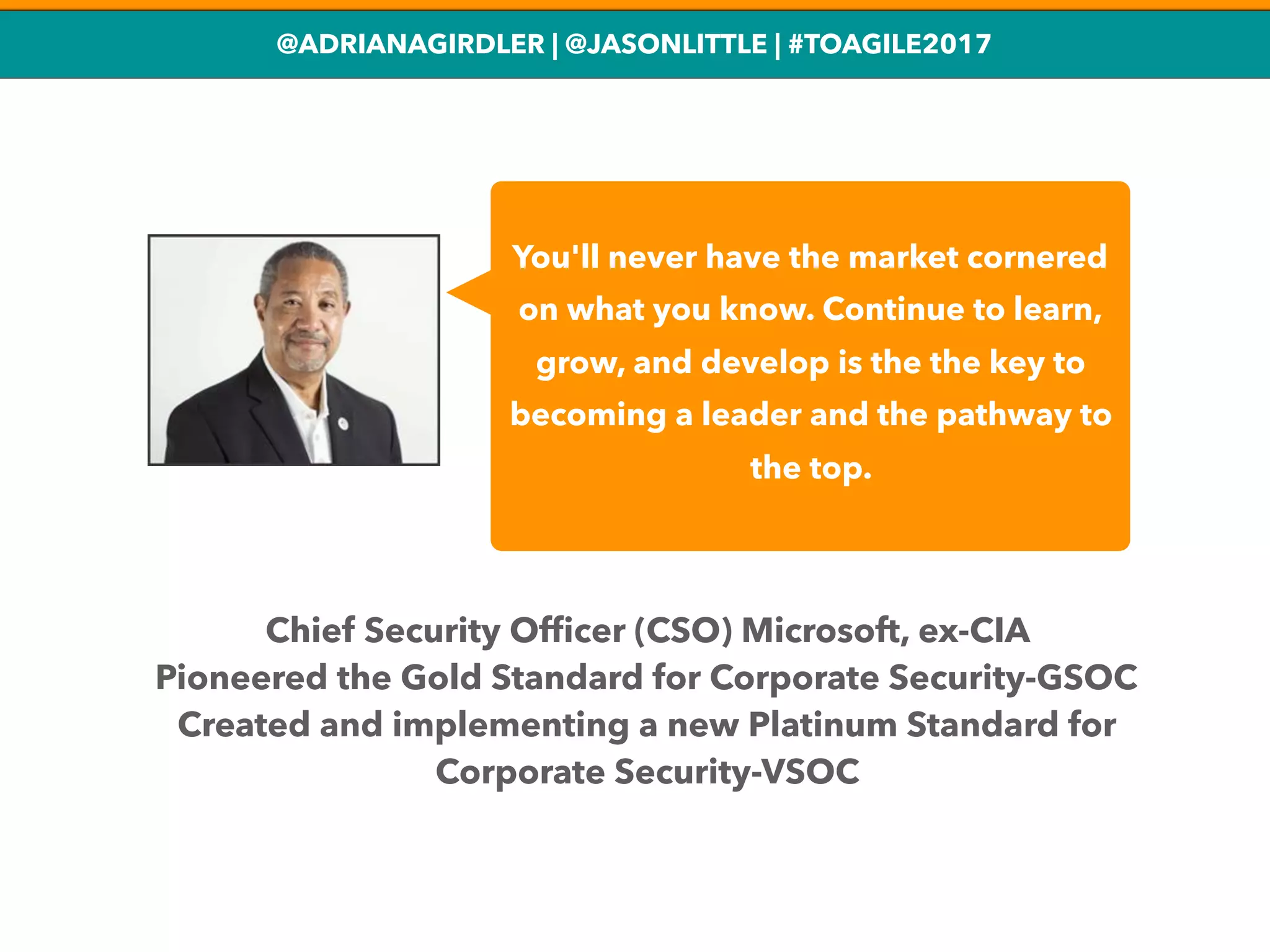 @ADRIANAGIRDLER | @JASONLITTLE | #TOAGILE2017
You'll never have the market cornered
on what you know. Continue to learn,
grow, and develop is the the key to
becoming a leader and the pathway to
the top.
Chief Security Ofﬁcer (CSO) Microsoft, ex-CIA
Pioneered the Gold Standard for Corporate Security-GSOC
Created and implementing a new Platinum Standard for
Corporate Security-VSOC
 