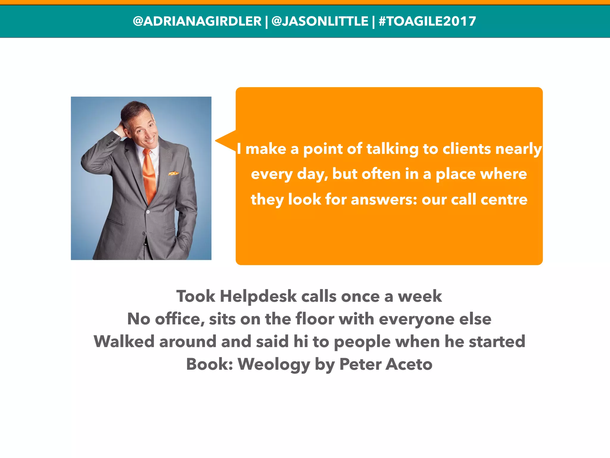 @ADRIANAGIRDLER | @JASONLITTLE | #TOAGILE2017
I make a point of talking to clients nearly
every day, but often in a place where
they look for answers: our call centre
Took Helpdesk calls once a week
No ofﬁce, sits on the ﬂoor with everyone else
Walked around and said hi to people when he started
Book: Weology by Peter Aceto
 