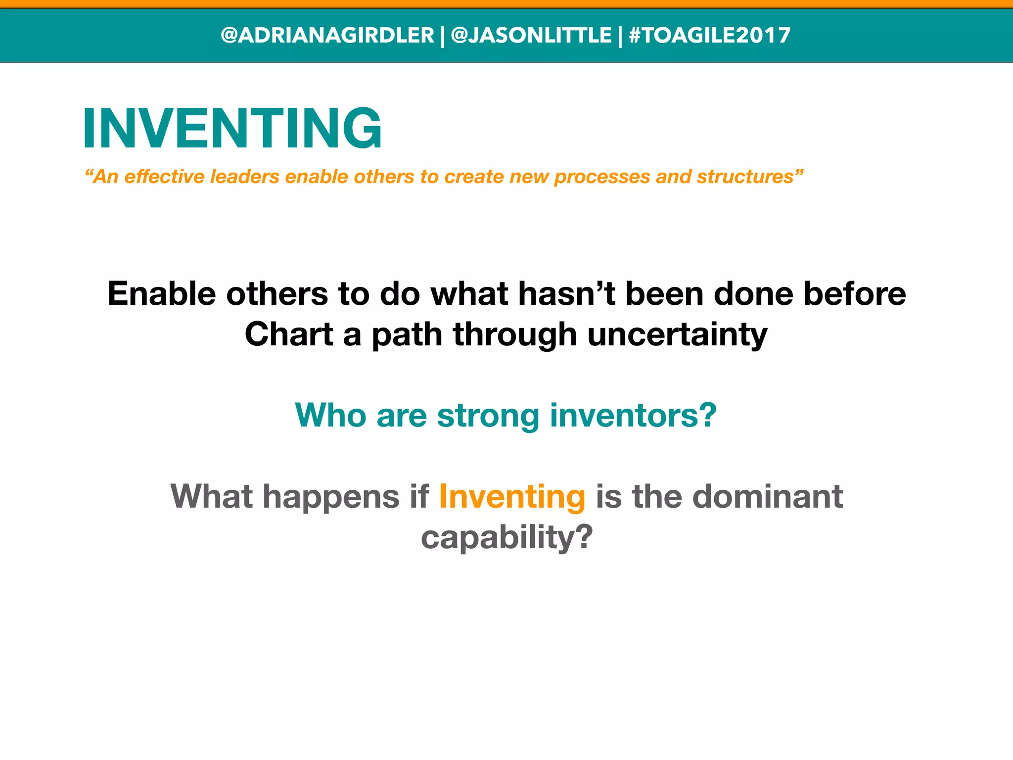 @ADRIANAGIRDLER | @JASONLITTLE | #TOAGILE2017
INVENTING
Enable others to do what hasn’t been done before
Chart a path through uncertainty
Who are strong inventors?
What happens if Inventing is the dominant
capability?
“An eﬀective leaders enable others to create new processes and structures”
 