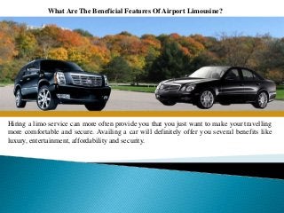 What Are The Beneficial Features Of Airport Limousine?
Hiring a limo service can more often provide you that you just want to make your travelling
more comfortable and secure. Availing a car will definitely offer you several benefits like
luxury, entertainment, affordability and security.
 