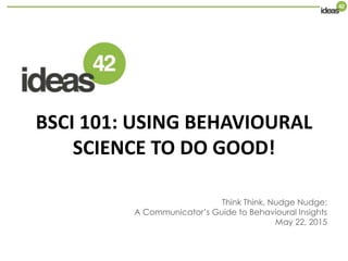 BSCI 101: USING BEHAVIOURAL
SCIENCE TO DO GOOD!
Think Think, Nudge Nudge:
A Communicator’s Guide to Behavioural Insights
May 22, 2015
 