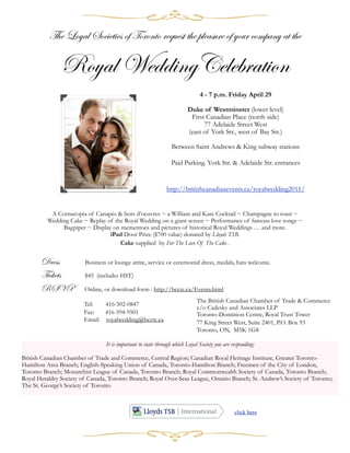 The Loyal Societies of Toronto request the pleasure of your company at the

               Royal WeddingCelebration
                                                                              4 - 7 p.m. Friday April 29

                                                                        Duke of Westminster (lower level)
                                                                         First Canadian Place (north side)
                                                                              77 Adelaide Street West
                                                                        (east of York Str., west of Bay Str.)

                                                                Between Saint Andrews & King subway stations

                                                                Paid Parking. York Str. & Adelaide Str. entrances


                                                              http://britishcanadianevents.ca/royalwedding2011/


           A Cornucopia of Canapés & hors d’oeuvres ~ a William and Kate Cocktail ~ Champagne to toast ~
          Wedding Cake ~ Replay of the Royal Wedding on a giant screen ~ Performance of famous love songs ~
               Bagpiper ~ Display on mementoes and pictures of historical Royal Weddings … and more.
                                 iPad Door Prize ($700 value) donated by Lloyds TSB.
                                     Cake supplied by For The Love Of The Cake .


       Dress            Business or lounge attire, service or ceremonial dress, medals, hats welcome.

       Tickets          $45 (includes HST)

       RSVP             Online, or download form : http://bcctc.ca/Events.html
                                                                             The British Canadian Chamber of Trade & Commerce
                        Tel:   416-502-0847
                                                                             c/o Cadesky and Associates LLP
                        Fax:   416-594-9501                                  Toronto-Dominion Centre, Royal Trust Tower
                        Email: royalwedding@bcctc.ca                         77 King Street West, Suite 2401, P.O. Box 93
                                                                             Toronto, ON, M5K 1G8

                                 It is important to state through which Loyal Society you are responding:

British Canadian Chamber of Trade and Commerce, Central Region; Canadian Royal Heritage Institute, Greater Toronto-
Hamilton Area Branch; English-Speaking Union of Canada, Toronto-Hamilton Branch; Freemen of the City of London,
Toronto Branch; Monarchist League of Canada, Toronto Branch; Royal Commonwealth Society of Canada, Toronto Branch;
Royal Heraldry Society of Canada, Toronto Branch; Royal Over-Seas League, Ontario Branch; St. Andrew’s Society of Toronto;
The St. George’s Society of Toronto



                                                                                               click here
 