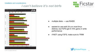Installation and considerations
i can’t believe it’s not btrfs
15© 2015. All Rights Reserved.
@VictorFAnjos
● easiest to use ext4 (it’s on most linux
distros), but F2FS get 5-10% gains in write
performance
● if NOT using F2FS, make sure to TRIM
● multiple disks → use RAID0
 