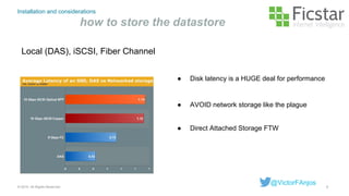 Installation and considerations
how to store the datastore
Local (DAS), iSCSI, Fiber Channel
8© 2015. All Rights Reserved.
@VictorFAnjos
● AVOID network storage like the plague
● Direct Attached Storage FTW
● Disk latency is a HUGE deal for performance
 