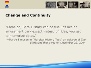 1
Change and Continuity
“Come on, Bart. History can be fun. It’s like an
amusement park except instead of rides, you get
to memorize dates.”
—Marge Simpson in “Margical History Tour,” an episode of The
Simpsons that aired on December 22, 2004
 